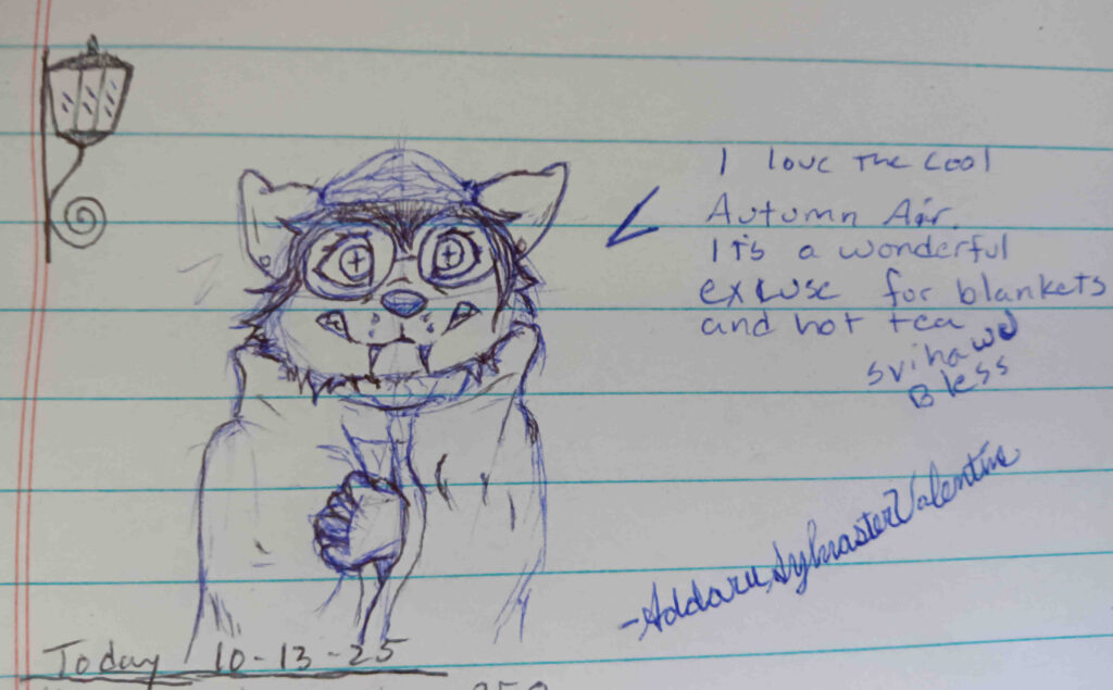 A sketch of my Furry Faoleux Valla in a hat and glasses wrapped in some kind of blanket or a cloak. the text to the right reads" I love the cool Autumn air. Its a wonderful excuse for blankets and hot tea. Svihawu Bless. Signed A. Sylvaster Valentine