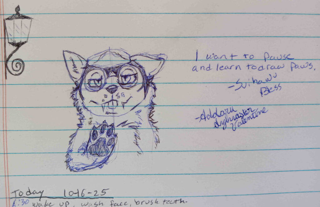 A sketch of Valla with her right paw up open to the front.  She has a tired but silly expression with her tongue just a tad bit out, teasingly sarcastic.   the text reads “ I want to pause, and learn to draw paws. – Svihawu Bless”  -Addaru Sylvaster Valentine. 