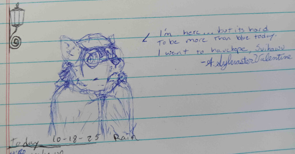 A sketch of valla only done in blue.  She is wrapped in a blanket or a cloak with her paws drawn up together underneath.   The Text reads " I'm Here... But its hard to be more than blue today. I want to have hope, Svihawu." signed A. Sylvaster Valentine. 