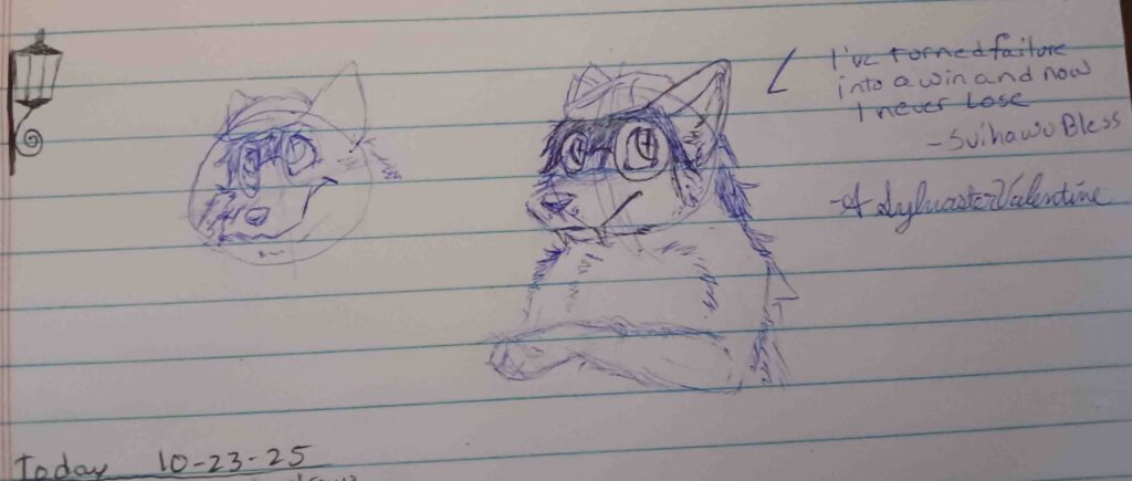 the sketch to the left is an attempt that I just couldn't make happen for todays doodle. on the right is Valla facing the left looking up to the right with here paw pointing to the left. The text reads "I've turned failure into a win and now i never lose, Svihawu Bless." - A. Sylvaster Valentine.