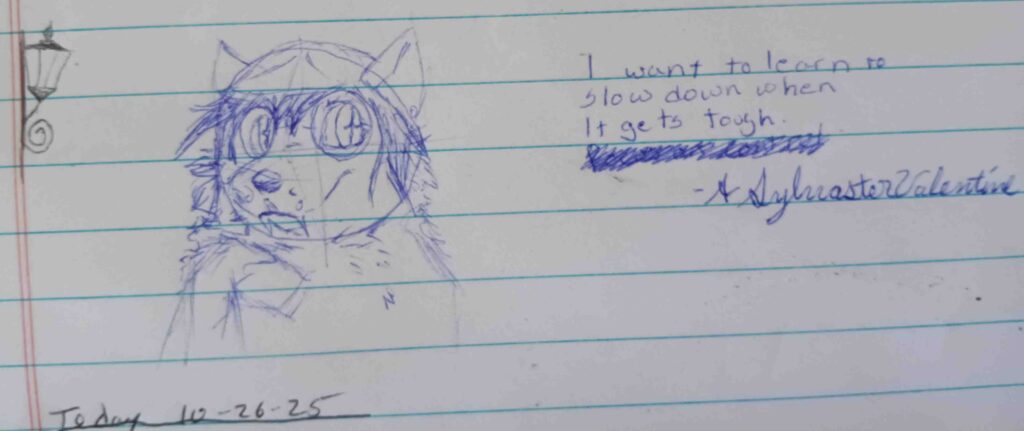A picture of Vala , sketched in blue. She is looking to the left with her paw up but flopped down near here maw.  She is looking towards the text to the right that says " I want to learn to slow down when it gets tough. - A. Sylvaster Valentine"