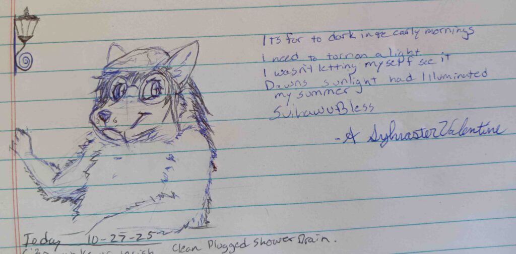 Here we have a fluffier looking Sketch of valla facing to the left and looking to the right with her paw stretched out behind her.   The text reads "It's far to dark in the early mornings. I need to turn on a light. I wasn't letting myself see it. Dawns sunlight had illuminated my summer.  Svihawu Bless." -A. Sylvaster Valentine