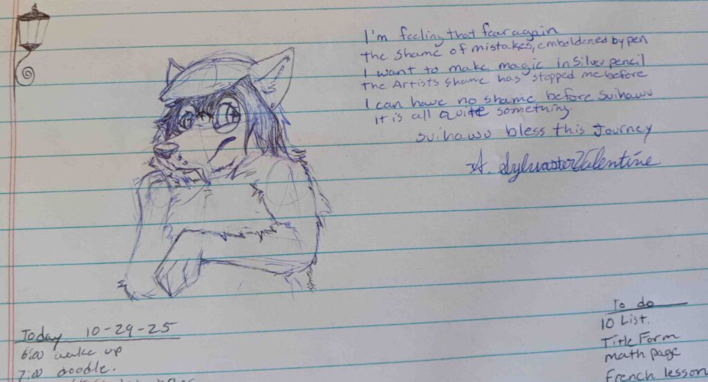 A sketch of Valla looking to the left with here paw raised to her maw and posture in concern.   looking to the right the text reads " I'm feeling that fear again the shame of mistakes, emboldened by pen.  I want to make magic in silver pencil.   The artists shame has stopped me before. I can have no shame before Svihawu, its all quite something. Svihawu Bless this Journey" A. Sylvaster Valentine. 