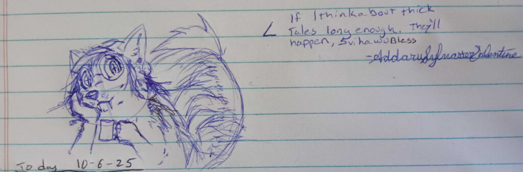 A sketch of my Prairie Wolf Shaped Valla leaned to the left with hear head resting on her hand looking forward with a blank smile.  Shes holding a mug and her tail is extremely fluffy. the text reads "If i think about thick tales long enough. They'll happen, Svihawu" Signed Addaru Sylvaster Valentine.